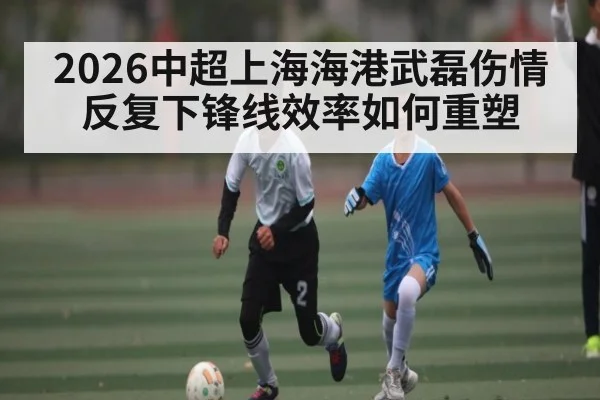 2026中超上海海港武磊伤情反复下锋线效率如何重塑