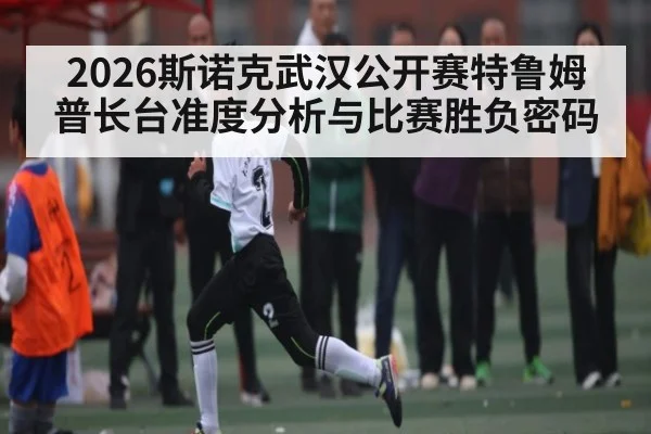 2026斯诺克武汉公开赛特鲁姆普长台准度分析与比赛胜负密码
